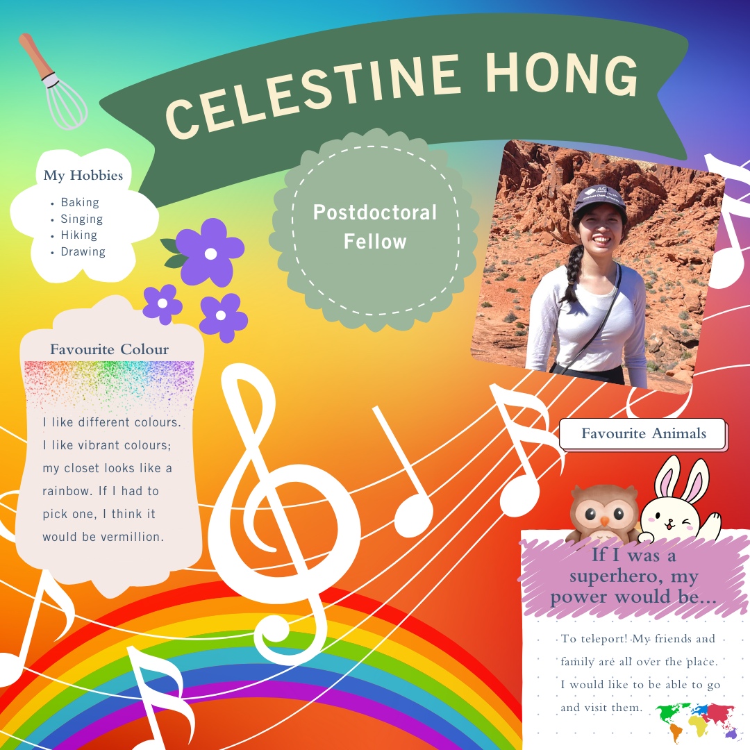 Celestine Hong; Postdoctoral Fellow; My hobbies: baking, singing, hiking, drawing; Favourite animals bunny, owl; Favourite colour: I like different colours. I like vibrant colours. My closet looks like a rainbow. If I had to pick one, I think it would be vermillion. If I was a superhero, my power would be to teleport! My friends and family are all over the place. I would like to be able to go and visit them.